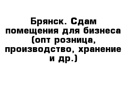 Брянск. Сдам помещения для бизнеса (опт розница, производство, хранение и др.)